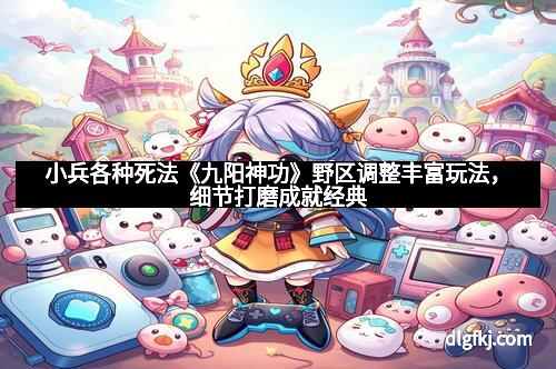 小兵各种死法《九阳神功》野区调整丰富玩法，细节打磨成就经典